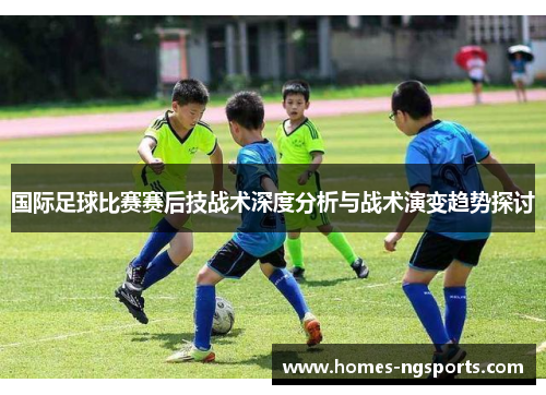 国际足球比赛赛后技战术深度分析与战术演变趋势探讨