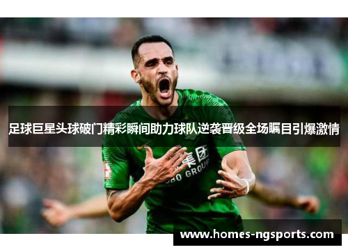 足球巨星头球破门精彩瞬间助力球队逆袭晋级全场瞩目引爆激情