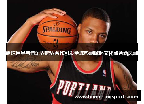 篮球巨星与音乐界跨界合作引发全球热潮掀起文化融合新风潮