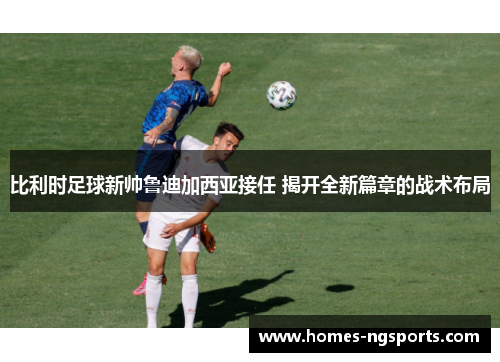比利时足球新帅鲁迪加西亚接任 揭开全新篇章的战术布局