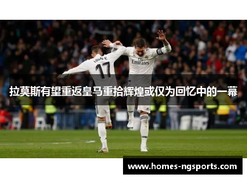 拉莫斯有望重返皇马重拾辉煌或仅为回忆中的一幕
