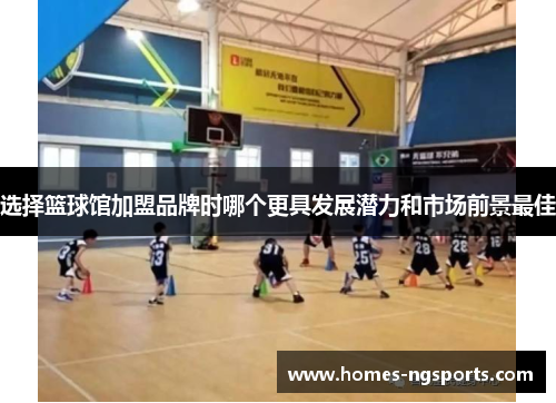 选择篮球馆加盟品牌时哪个更具发展潜力和市场前景最佳